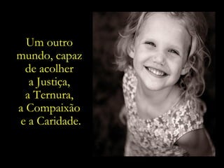 O Amor e  a Bondade. Um outro mundo, capaz de valorizar a felicidade  verdadeira, resultante  do cultivo de  bens infinitos. Um outro  mundo, capaz  de acolher  a Justiça,  a Ternura,  a Compaixão  e a Caridade. 