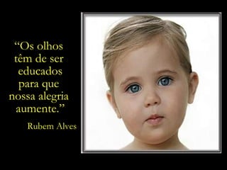 “ Os olhos  têm de ser  educados para que  nossa alegria  aumente.” Rubem Alves 