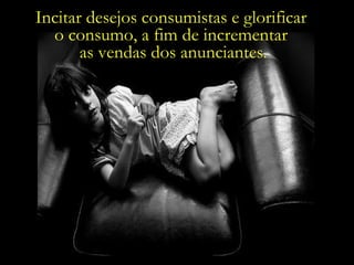 Incitar desejos consumistas e glorificar  o consumo, a fim de incrementar  as vendas dos anunciantes. 