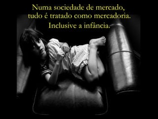 Numa sociedade de mercado,  tudo é tratado como mercadoria. Inclusive a infância. 