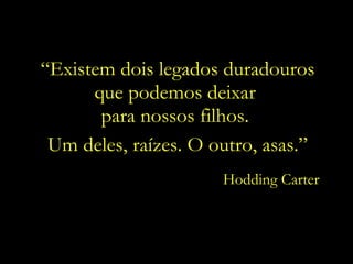 “ Existem dois legados duradouros que podemos deixar  para nossos filhos.  Um deles, raízes. O outro, asas.” Hodding Carter 