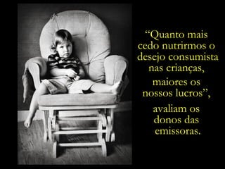 “ Quanto mais  cedo nutrirmos o  desejo consumista nas crianças,  maiores os  nossos lucros”,  avaliam os  donos das  emissoras. 
