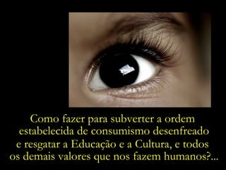 Como fazer para subverter a ordem  estabelecida de consumismo desenfreado e resgatar a Educação e a Cultura, e todos  os demais valores que nos fazem humanos?... 