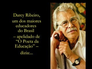 e resgatar  a Educação e a Cultura , e todos  os demais valores que nos fazem humanos?... Darcy Ribeiro, um dos maiores educadores  do Brasil  –  apelidado de “ O Poeta da Educação” – dizia:... 