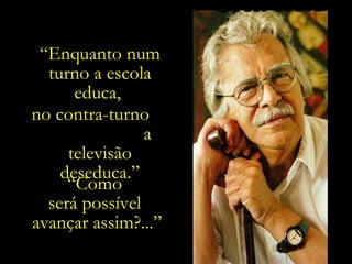 “ Enquanto num turno a escola educa,  no contra-turno  a televisão deseduca.” “ Como  será possível  avançar assim?...” 