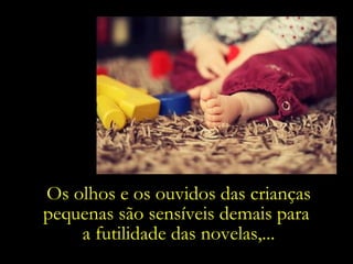 Os olhos e os ouvidos das crianças pequenas são sensíveis demais para  a futilidade das novelas,... 