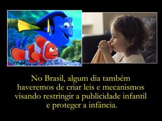 No Brasil, algum dia também  haveremos de criar leis e mecanismos  visando restringir a publicidade infantil  e proteger a infância. 