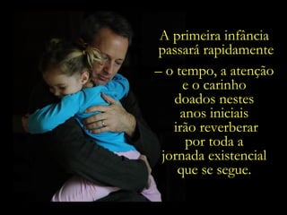 A primeira infância  passará rapidamente –  o tempo, a atenção  e o carinho  doados nestes  anos iniciais  irão reverberar por toda a  jornada existencial  que se segue.  