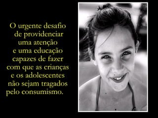 O urgente desafio  de providenciar uma atenção  e uma educação  capazes de fazer  com que as crianças  e os adolescentes  não sejam tragados  pelo consumismo.  