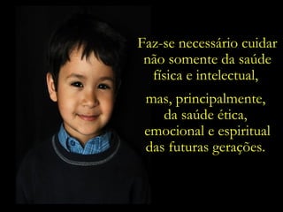 Faz-se necessário cuidar não somente da saúde física e intelectual,  mas, principalmente,  da saúde ética,  emocional e espiritual das futuras gerações.  