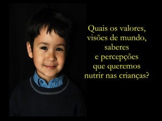 Quais os valores,  visões de mundo,  saberes  e percepções  que queremos  nutrir nas crianças?  