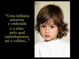 “ Uma infância amorosa  e ordenada é o chão  pelo qual caminharemos  até a velhice...” 