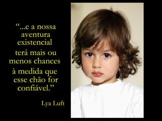 “ ...e a nossa aventura existencial  terá mais ou menos chances  à medida que  esse chão for confiável.” Lya Luft 