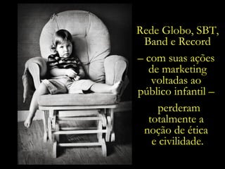 Rede Globo, SBT, Band e Record –  com suas ações  de marketing voltadas ao  público infantil –  perderam totalmente a  noção de ética  e civilidade. 