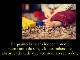 Enquanto brincam inocentemente  num canto da sala, vão assimilando e  absorvendo tudo que acontece ao seu redor.  