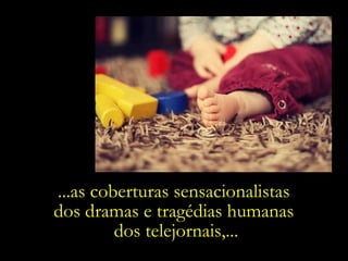 ...as coberturas sensacionalistas  dos dramas e tragédias humanas  dos telejornais,... 