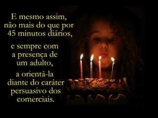 E mesmo assim,  não mais do que por  45 minutos diários, e sempre com  a presença de  um adulto,  a orientá-la  diante do caráter persuasivo dos comerciais. 