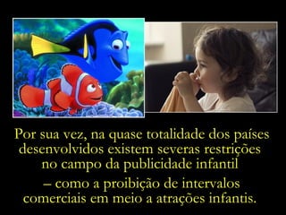 Por sua vez, na quase totalidade dos países desenvolvidos existem severas restrições  no campo da publicidade infantil  –  como a proibição de intervalos comerciais em meio a atrações infantis.  