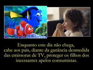 Enquanto este dia não chega,  cabe aos pais, diante da ganância desmedida das emissoras de TV, proteger os filhos dos incessantes apelos consumistas. 