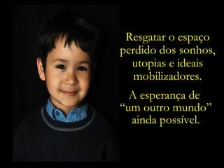 Resgatar o espaço perdido dos sonhos, utopias e ideais mobilizadores. A esperança de  “ um outro mundo” ainda possível. 