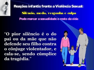 10
ReaçõesinfantisfrenteaViolênciaSexual:
Silêncio, medo, vergonha e culpa
Podemarcar asexualidadeo resto davida
“O pior silêncio é o do
pai ou da mãe que não
defende seu filho contra
o cônjuge violentador, e
cala-se, sendo cúmplice
da tragédia.”
 