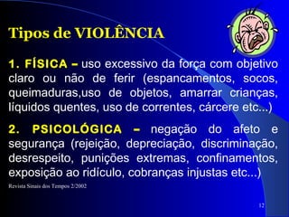 12
Tipos de VIOLÊNCIA
1. FÍSICA – uso excessivo da força com objetivo
claro ou não de ferir (espancamentos, socos,
queimaduras,uso de objetos, amarrar crianças,
líquidos quentes, uso de correntes, cárcere etc...)
2. PSICOLÓGICA – negação do afeto e
segurança (rejeição, depreciação, discriminação,
desrespeito, punições extremas, confinamentos,
exposição ao ridículo, cobranças injustas etc...)
Revista Sinais dos Tempos 2/2002
 