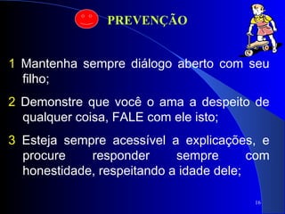 16
1 Mantenha sempre diálogo aberto com seu
filho;
2 Demonstre que você o ama a despeito de
qualquer coisa, FALE com ele isto;
3 Esteja sempre acessível a explicações, e
procure responder sempre com
honestidade, respeitando a idade dele;
PREVENÇÃO
 