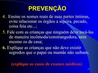 17
4. Ensine os nomes reais de suas partes íntimas,
evite relacionar os órgãos a sujeira, pecado,
coisa feia etc...;
5. Fale com as crianças que ninguém deve tocá-las
de maneira incômoda/constrangedora, nem
mesmo os de casa;
6. Explique as crianças que não deve existir
segredos que o papai ou mamãe não saibam;
(explique os casos de exames médicos)
PREVENÇÃO
 