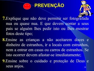18
PREVENÇÃO
7.Explique que não deve permitir ser fotografada
nua ou quase nua. E que devem contar a seus
pais se alguém lhes pedir isto ou lhes mostrar
fotos deste tipo;
8.Ensine as crianças a não aceitarem doces e
dinheiro de estranhos, ir a locais com estranhos,
nem a entrar em casas ou carros de estranhos. Se
isto ocorrer devem afastar-se imediatamente;
9.Ensine sobre o cuidado e proteção de Deus e
seus anjos.
 