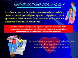 22
DEPOIS DO TRAUMA
A criança precisa de apoio, compreensão e carinho;
tanto a nível psicológico quanto espiritual, para
aprender a lidar com os fatos passados sem culpa ou
comprometimento de seu futuro.
Evitar tratara criança como alguémsequelado ou lesado. Este
comportamento superprotetorreforçará o trauma, trazendo piores
conseqüências, gerando uma criança estigmatizada.
Mantenha-se sempre acessível e de boa
vontade. Um espírito amoroso e
compreensível poderá fazer toda
diferença.
 