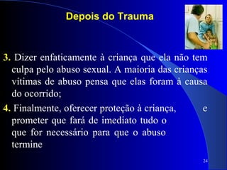 24
Depois do Trauma
3. Dizer enfaticamente à criança que ela não tem
culpa pelo abuso sexual. A maioria das crianças
vítimas de abuso pensa que elas foram à causa
do ocorrido;
4. Finalmente, oferecer proteção à criança, e
prometer que fará de imediato tudo o
que for necessário para que o abuso
termine
 