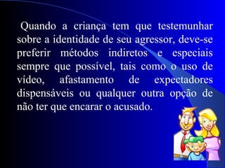 26
Quando a criança tem que testemunhar
sobre a identidade de seu agressor, deve-se
preferir métodos indiretos e especiais
sempre que possível, tais como o uso de
vídeo, afastamento de expectadores
dispensáveis ou qualquer outra opção de
não ter que encarar o acusado.
 
