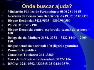 27
Onde buscar ajuda?Onde buscar ajuda?
1. Ministério Público de Pernambuco: 0800 281 94 55
2. Gerência da Pessoa com Deficiência da PCR: 3232.8390
3. Disque-Denúncia: 3421.9595 – 0800.990500
4. Policia Militar - 190
5. Disque Denuncia contra exploração sexual da criança -
100
6. Delegacia da Mulher: 3184. 3352 - 3222-1449 – 2009 –
180.
7. Disque denúncia nacional: 100 (ligação gratuita)
8. Promotoria publica
9. Conselhos Tutelares: 3421.3380
10. Vara da Infância e da Juventude 3222-1106
11. DPCA: 3221-0392 / 3303-5193 /3184-3579.
 
