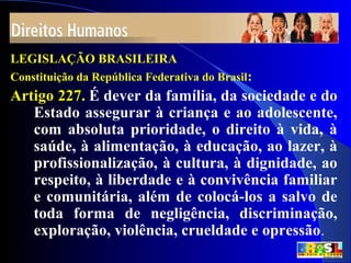 6
LEGISLAÇÃO BRASILEIRA
Constituição da República Federativa do Brasil:
Artigo 227. É dever da família, da sociedade e do
Estado assegurar à criança e ao adolescente,
com absoluta prioridade, o direito à vida, à
saúde, à alimentação, à educação, ao lazer, à
profissionalização, à cultura, à dignidade, ao
respeito, à liberdade e à convivência familiar
e comunitária, além de colocá-los a salvo de
toda forma de negligência, discriminação,
exploração, violência, crueldade e opressão.
 