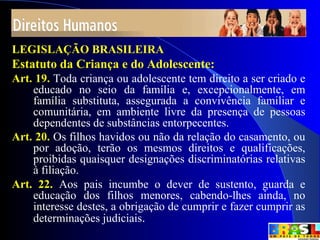 7
LEGISLAÇÃO BRASILEIRA
Estatuto da Criança e do Adolescente:
Art. 19. Toda criança ou adolescente tem direito a ser criado e
educado no seio da família e, excepcionalmente, em
família substituta, assegurada a convivência familiar e
comunitária, em ambiente livre da presença de pessoas
dependentes de substâncias entorpecentes.
Art. 20. Os filhos havidos ou não da relação do casamento, ou
por adoção, terão os mesmos direitos e qualificações,
proibidas quaisquer designações discriminatórias relativas
à filiação.
Art. 22. Aos pais incumbe o dever de sustento, guarda e
educação dos filhos menores, cabendo-lhes ainda, no
interesse destes, a obrigação de cumprir e fazer cumprir as
determinações judiciais.
 