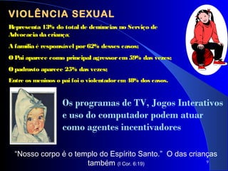 9
VIOLÊNCIA SEXUAL
Representa 13% do total de denúncias no Serviço de
Advocacia da criança;
A família é responsável por62% desses casos;
O Pai aparece como principal agressorem59% das vezes;
O padrasto aparece 25% das vezes;
Entre os meninos o pai foi o violentadorem48% dos casos.
“Nosso corpo é o templo do Espírito Santo.” O das crianças
também (I Cor. 6:19)
Os programas de TV, Jogos Interativos
e uso do computador podem atuar
como agentes incentivadores
 
