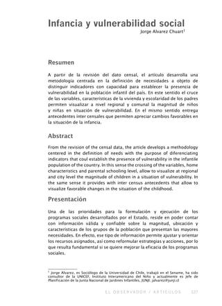 E L O B S E R V A D O R / A R T I C U L O S 127
Resumen
A partir de la revisión del dato censal, el artículo desarrolla una
metodología centrada en la definición de necesidades a objeto de
distinguir indicadores con capacidad para establecer la presencia de
vulnerabilidad en la población infantil del país. En este sentido el cruce
de las variables, características de la vivienda y escolaridad de los padres
permiten visualizar a nivel regional y comunal la magnitud de niños
y niñas en situación de vulnerabilidad. En el mismo sentido entrega
antecedentes ínter censales que permiten apreciar cambios favorables en
la situación de la infancia.
Abstract
From the revision of the censal data, the article develops a methodology
centered in the definition of needs with the purpose of diferenciating
indicators that coul establish the presence of vulnerability in the infantile
population of the country. In this sense the crossing of the variables, home
characteristics and parental schooling level, allow to visualize at regional
and city level the magnitude of children in a situation of vulnerability. In
the same sense it provides with inter census antecedents that allow to
visualize favorable changes in the situation of the childhood.
Presentación
Una de las prioridades para la formulación y ejecución de los
programas sociales desarrollados por el Estado, reside en poder contar
con información válida y confiable sobre la magnitud, ubicación y
características de los grupos de la población que presentan las mayores
necesidades. En efecto, ese tipo de información permite ajustar y orientar
los recursos asignados, así como reformular estrategias y acciones, por lo
que resulta fundamental si se quiere mejorar la eficacia de los programas
sociales.
Infancia y vulnerabilidad social
Jorge Alvarez Chuart1
1
Jorge Alvarez, es Sociólogo de la Universidad de Chile, trabajó en el Sename, ha sido
consultor de la UNICEF, Instituto Interamericano del Niño y actualmente es Jefe de
Planificación de la Junta Nacional de Jardines Infantiles, JUNJI; jalvarez@junji.cl
 