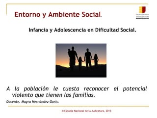 Entorno y Ambiente Social.
Infancia y Adolescencia en Dificultad Social.

A la población le cuesta reconocer el potencial
violento que tienen las familias.
Docente. Mayra Hernández Goris.
© Escuela Nacional de la Judicatura, 2013

 