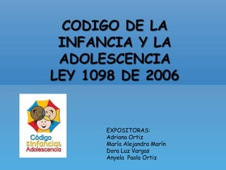 CODIGO DE LA INFANCIA Y LA ADOLESCENCIA LEY 1098 DE 2006 EXPOSITORAS: Adriana Ortiz María Alejandra Marín  Dora Luz Vargas Anyela  Paola Ortiz 