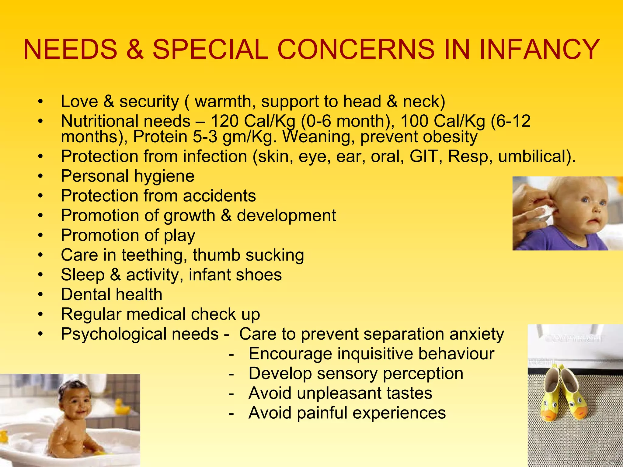 NEEDS & SPECIAL CONCERNS IN INFANCY Love & security ( warmth, support to head & neck) Nutritional needs – 120 Cal/Kg (0-6 month), 100 Cal/Kg (6-12 months), Protein 5-3 gm/Kg. Weaning, prevent obesity Protection from infection (skin, eye, ear, oral, GIT, Resp, umbilical). Personal hygiene Protection from accidents Promotion of growth & development Promotion of play Care in teething, thumb sucking Sleep & activity, infant shoes Dental health Regular medical check up Psychological needs -  Care to prevent separation anxiety -  Encourage inquisitive behaviour -  Develop sensory perception -  Avoid unpleasant tastes -  Avoid painful experiences 