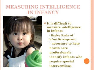 MEASURING INTELLIGENCE IN INFANCY It is difficult to measure intelligence in infants. - Bayley Scales of  Infant Development   - necessary to help  health care  professionals  identify infants who  require special  interventions .  