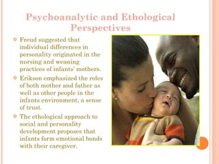 Psychoanalytic and Ethological Perspectives Freud suggested that individual differences in personality originated in the nursing and weaning practices of infants’ mothers. Erikson emphasized the roles of both mother and father as well as other people in the infants environment, a sense of trust. The ethological approach to social and personality development proposes that infants form emotional bonds with their caregiver.  