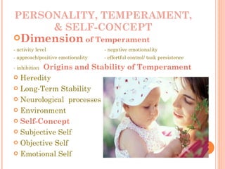 PERSONALITY, TEMPERAMENT, & SELF-CONCEPT Dimension  of Temperament - activity level  - negative emotionality - approach/positive emotionality  - effortful control/ task persistence  - inhibition  Origins and Stability of Temperament Heredity Long-Term Stability Neurological  processes Environment Self-Concept Subjective Self Objective Self Emotional Self 