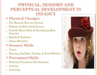 PHYSICAL, SENSORY AND PERCEPTUAL DEVELOPMENT IN INFANCY Physical Changes The Brain & Nervous System Reflexes & Behavioral System Growth Motor Skills & Developing Body Systems Health & Wellness Infant Mortality Sensory Skills Vision Hearing, Smelling, Tasting, & Touch/Motion Perceptual Skills Studying Perceptual Development Looking Listening 