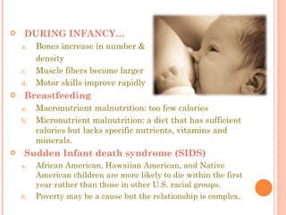 DURING INFANCY… Bones increase in number & density Muscle fibers become larger Motor skills improve rapidly Breastfeeding Macronutrient malnutrition: too few calories Micronutrient malnutrition: a diet that has sufficient calories but lacks specific nutrients, vitamins and minerals.  Sudden Infant death syndrome (SIDS)  African American, Hawaiian American, and Native American children are more likely to die within the first year rather than those in other U.S. racial groups. Poverty may be a cause but the relationship is complex. 