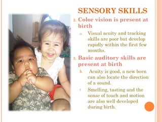 SENSORY SKILLS Color vision is present at birth Visual acuity and tracking skills are poor but develop rapidly within the first few months. Basic auditory skills are present at birth Acuity is good, a new born can also locate the direction of a sound. Smelling, tasting and the sense of touch and motion are also well developed during birth. 