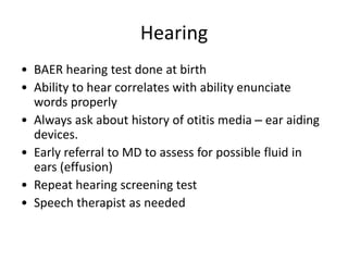 Hearing
• BAER hearing test done at birth
• Ability to hear correlates with ability enunciate
words properly
• Always ask about history of otitis media – ear aiding
devices.
• Early referral to MD to assess for possible fluid in
ears (effusion)
• Repeat hearing screening test
• Speech therapist as needed
 