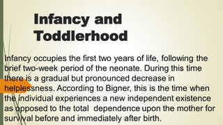 Infancy and
Toddlerhood
Infancy occupies the first two years of life, following the
brief two-week period of the neonate. During this time
there is a gradual but pronounced decrease in
helplessness. According to Bigner, this is the time when
the individual experiences a new independent existence
as opposed to the total dependence upon the mother for
survival before and immediately after birth.
 