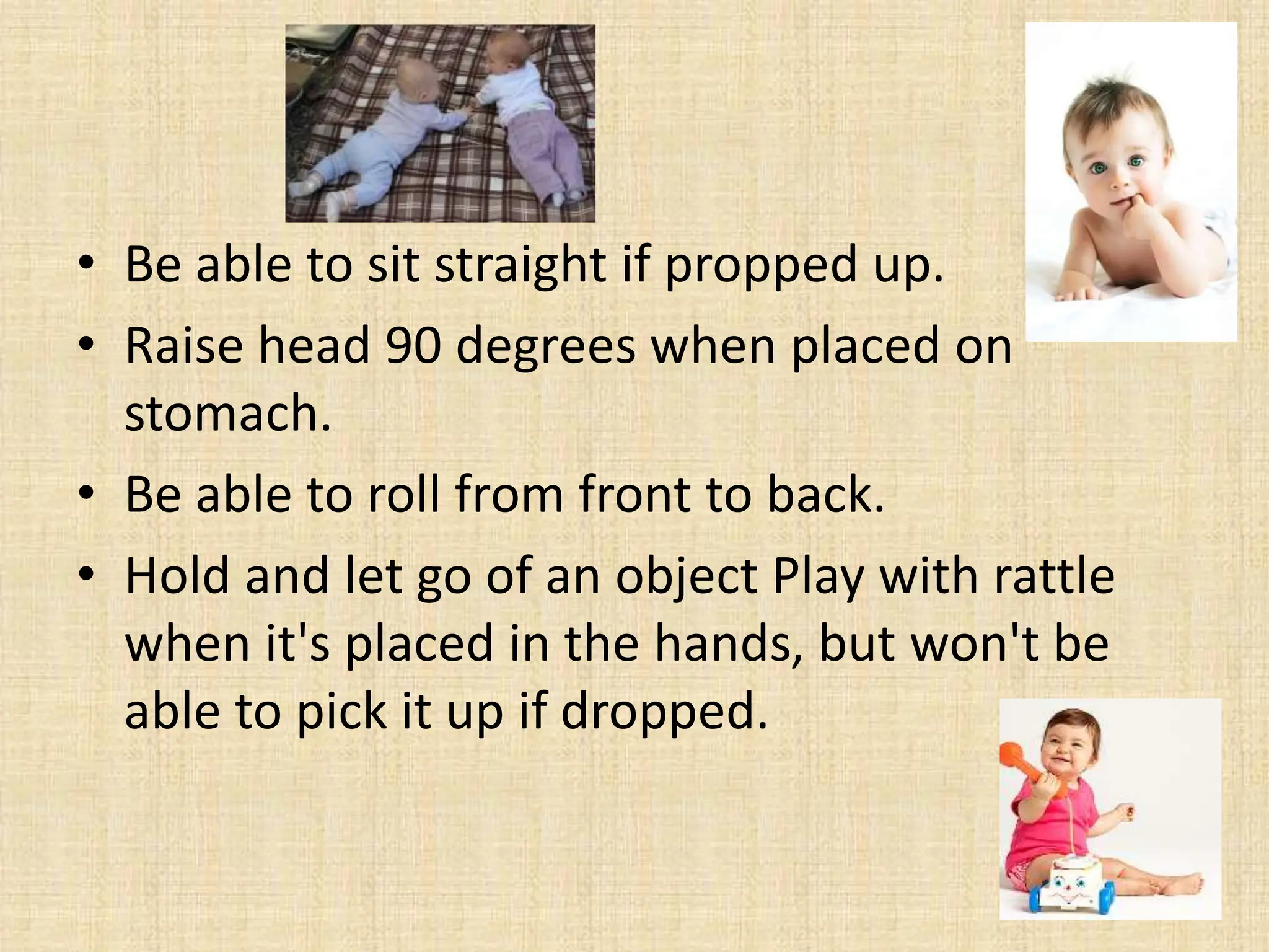 • Be able to sit straight if propped up.
• Raise head 90 degrees when placed on
stomach.
• Be able to roll from front to back.
• Hold and let go of an object Play with rattle
when it's placed in the hands, but won't be
able to pick it up if dropped.
 