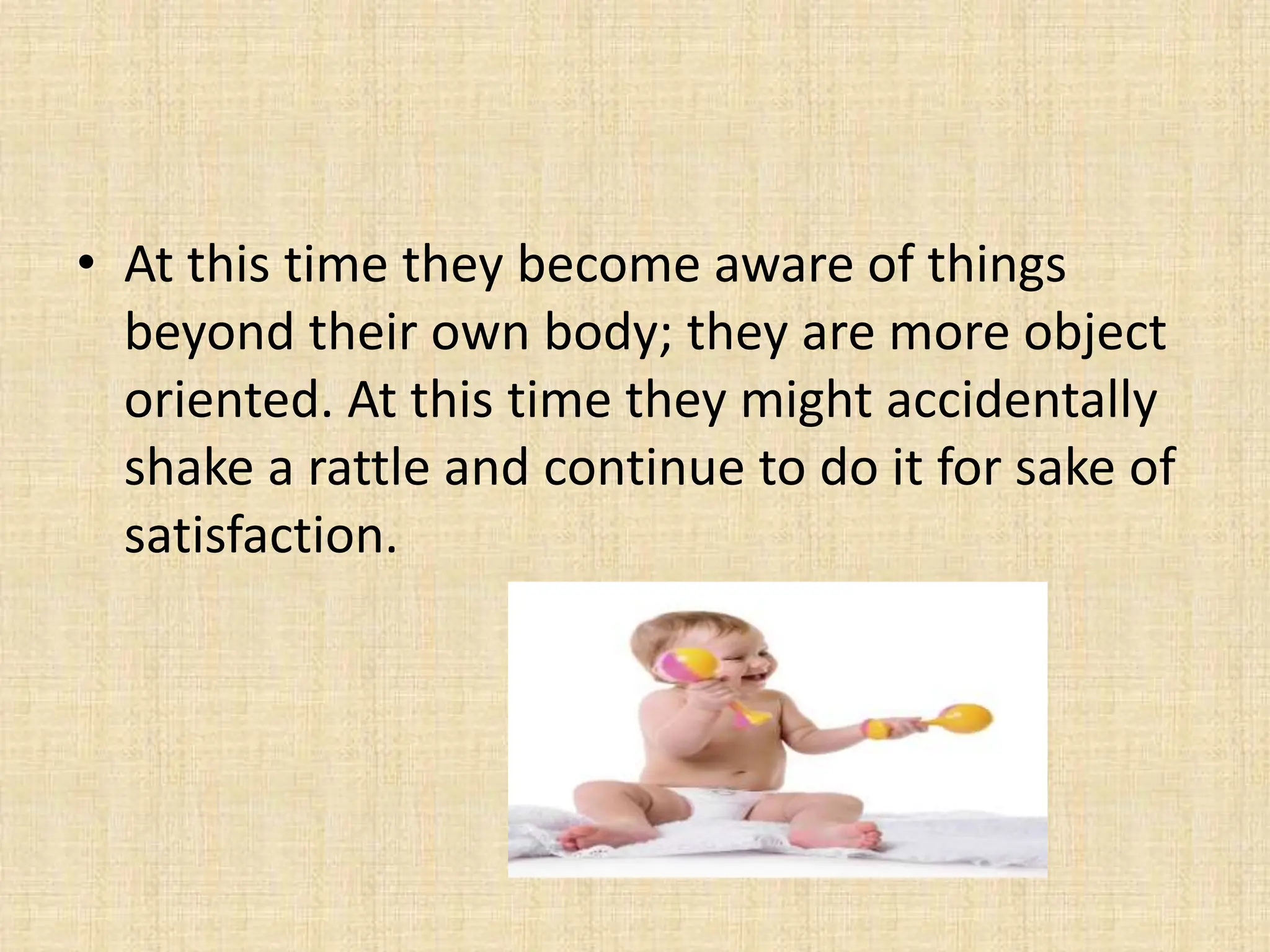 • At this time they become aware of things
beyond their own body; they are more object
oriented. At this time they might accidentally
shake a rattle and continue to do it for sake of
satisfaction.
 